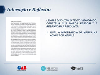 Interação e Reflexão

                  LEIAM E DISCUTAM O TEXTO “ADVOGADO:
                  CONSTRUA SUA MARCA PESSOAL!” E
                  RESPONDAM A PERGUNTA:

                  1. QUAL A IMPORTÂNCIA DA MARCA NA
                     ADVOCACIA ATUAL?
 