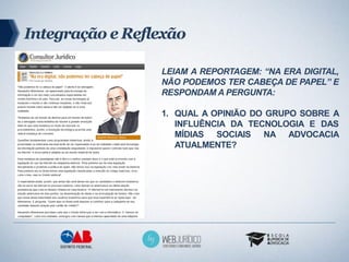 Integração e Reflexão

                 LEIAM A REPORTAGEM: “NA ERA DIGITAL,
                 NÃO PODEMOS TER CABEÇA DE PAPEL” E
                 RESPONDAM A PERGUNTA:

                 1. QUAL A OPINIÃO DO GRUPO SOBRE A
                    INFLUÊNCIA DA TECNOLOGIA E DAS
                    MÍDIAS SOCIAIS NA ADVOCACIA
                    ATUALMENTE?
 