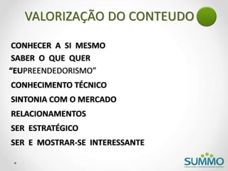 CONHECER A SI MESMO
“EUPREENDEDORISMO”
CONHECIMENTO TÉCNICO
RELACIONAMENTOS
SER E MOSTRAR-SE INTERESSANTE
SINTONIA COM O MERCADO
SER ESTRATÉGICO
SABER O QUE QUER
VALORIZAÇÃO DO CONTEUDO
 