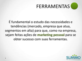 FERRAMENTAS
É fundamental o estudo das necessidades e
tendências (mercado, empresa que atua,
segmentos em alta) para que, como na empresa,
sejam feitas ações de marketing pessoal para se
obter sucesso com suas ferramentas.
 