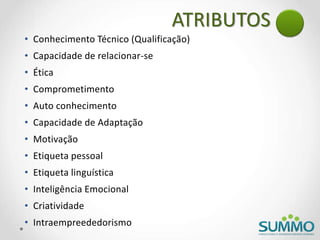 ATRIBUTOS
• Conhecimento Técnico (Qualificação)
• Capacidade de relacionar-se
• Ética
• Comprometimento
• Auto conhecimento
• Capacidade de Adaptação
• Motivação
• Etiqueta pessoal
• Etiqueta linguística
• Inteligência Emocional
• Criatividade
• Intraempreededorismo
 