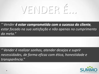 “ Vender é estar comprometido com o sucesso do cliente,
estar focado na sua satisfação e não apenas no cumprimento
da meta.”
“ Vender é realizar sonhos, atender desejos e suprir
necessidades, de forma eficaz com ética, honestidade e
transparência.”
VENDER É...
 