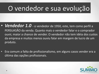 O vendedor e sua evolução
• Vendedor 1.0 - o vendedor de 1950, este, tem como perfil a
PERSUASÃO da venda. Quanto mais o vendedor falar e o comprador
ouvir, maior a chance de vender. O vendedor não tem idéia dos custos
da empresa e muitos menos ouviu falar em margem de lucro de um
produto.
• Era comum a falta de profissionalismo, em alguns casos vender era a
última das opções profissionais.
 
