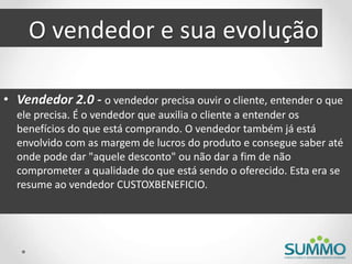 O vendedor e sua evolução
• Vendedor 2.0 - o vendedor precisa ouvir o cliente, entender o que
ele precisa. É o vendedor que auxilia o cliente a entender os
benefícios do que está comprando. O vendedor também já está
envolvido com as margem de lucros do produto e consegue saber até
onde pode dar "aquele desconto" ou não dar a fim de não
comprometer a qualidade do que está sendo o oferecido. Esta era se
resume ao vendedor CUSTOXBENEFICIO.
 