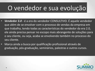 O vendedor e sua evolução
• Vendedor 3.0 - é a era do vendedor CONSULTIVO. É aquele vendedor
que além de se envolver com o processo de vendas da empresa em
que trabalha, tendo todas as características do vendedor da era 2.0,
ele ainda precisa pensar no escopo mais abrangente de soluções para
o seu cliente, ou seja, acaba se envolvendo também no processo do
seu cliente.
• Marca ainda a busca por qualificação profissional através de
graduação, pós-graduação, seminários, palestras e outros cursos.
 