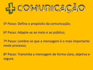 Comunicação
5º Passo: Defina o propósito da comunicação;
6º Passo: Adapte-se ao meio e ao público;
7º Passo: Lembre-se que a mensagem é o mais importante
neste processo;
8º Passo: Transmita a mensagem de forma clara, objetiva e
segura.
 