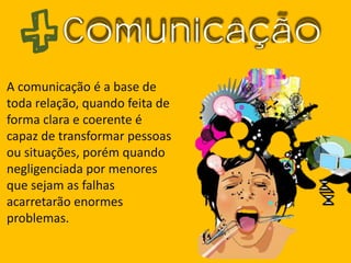 Comunicação
A comunicação é a base de
toda relação, quando feita de
forma clara e coerente é
capaz de transformar pessoas
ou situações, porém quando
negligenciada por menores
que sejam as falhas
acarretarão enormes
problemas.
 