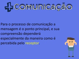 Comunicação
Para o processo de comunicação a
mensagem é o ponto principal, e sua
compreensão dependerá
especialmente da maneira como é
percebida pelo receptor.
 