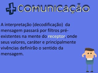 Comunicação
A interpretação (decodificação) da
mensagem passará por filtros pré-
existentes na mente do receptor, onde
seus valores, caráter e principalmente
vivências definirão o sentido da
mensagem.
 