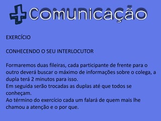 Comunicação
EXERCÍCIO
CONHECENDO O SEU INTERLOCUTOR
Formaremos duas fileiras, cada participante de frente para o
outro deverá buscar o máximo de informações sobre o colega, a
dupla terá 2 minutos para isso.
Em seguida serão trocadas as duplas até que todos se
conheçam.
Ao término do exercício cada um falará de quem mais lhe
chamou a atenção e o por que.
 