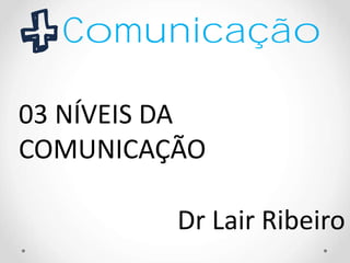 Comunicação
03 NÍVEIS DA
COMUNICAÇÃO
Dr Lair Ribeiro
 