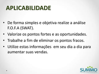 APLICABILIDADE
• De forma simples e objetiva realize a análise
F.O.F.A (SWAT).
• Valorize os pontos fortes e as oportunidades.
• Trabalhe a fim de eliminar os pontos fracos.
• Utilize estas informações em seu dia a dia para
aumentar suas vendas.
 
