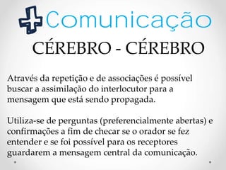 Comunicação
Através da repetição e de associações é possível
buscar a assimilação do interlocutor para a
mensagem que está sendo propagada.
Utiliza-se de perguntas (preferencialmente abertas) e
confirmações a fim de checar se o orador se fez
entender e se foi possível para os receptores
guardarem a mensagem central da comunicação.
CÉREBRO - CÉREBRO
 