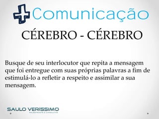 Comunicação
Busque de seu interlocutor que repita a mensagem
que foi entregue com suas próprias palavras a fim de
estimulá-lo a refletir a respeito e assimilar a sua
mensagem.
CÉREBRO - CÉREBRO
 