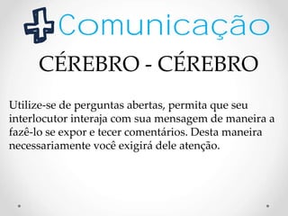 Comunicação
Utilize-se de perguntas abertas, permita que seu
interlocutor interaja com sua mensagem de maneira a
fazê-lo se expor e tecer comentários. Desta maneira
necessariamente você exigirá dele atenção.
CÉREBRO - CÉREBRO
 