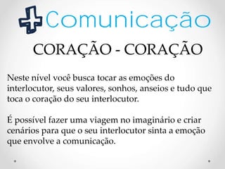 Comunicação
Neste nível você busca tocar as emoções do
interlocutor, seus valores, sonhos, anseios e tudo que
toca o coração do seu interlocutor.
É possível fazer uma viagem no imaginário e criar
cenários para que o seu interlocutor sinta a emoção
que envolve a comunicação.
CORAÇÃO - CORAÇÃO
 