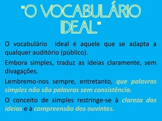 “O VOCABULÁRIO
IDEAL”
O vocabulário ideal é aquele que se adapta a
qualquer auditório (público).
Embora simples, traduz as ideias claramente, sem
divagações.
Lembremo-nos sempre, entretanto, que palavras
simples não são palavras sem consistência.
O conceito de simples restringe-se à clareza das
ideias e à compreensão dos ouvintes.
 