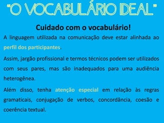 Cuidado com o vocabulário!
A linguagem utilizada na comunicação deve estar alinhada ao
perfil dos participantes.
Assim, jargão profissional e termos técnicos podem ser utilizados
com seus pares, mas são inadequados para uma audiência
heterogênea.
Além disso, tenha atenção especial em relação às regras
gramaticais, conjugação de verbos, concordância, coesão e
coerência textual.
“O VOCABULÁRIO IDEAL”
 