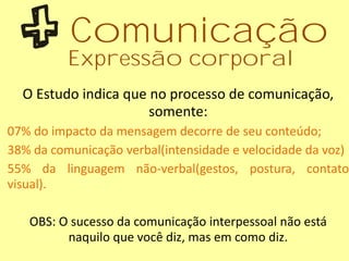 O Estudo indica que no processo de comunicação,
somente:
07% do impacto da mensagem decorre de seu conteúdo;
38% da comunicação verbal(intensidade e velocidade da voz)
55% da linguagem não-verbal(gestos, postura, contato
visual).
OBS: O sucesso da comunicação interpessoal não está
naquilo que você diz, mas em como diz.
Comunicação
Expressão corporal
 