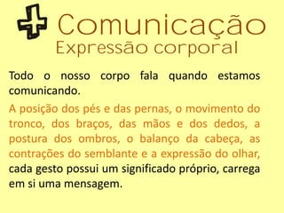 Todo o nosso corpo fala quando estamos
comunicando.
A posição dos pés e das pernas, o movimento do
tronco, dos braços, das mãos e dos dedos, a
postura dos ombros, o balanço da cabeça, as
contrações do semblante e a expressão do olhar,
cada gesto possui um significado próprio, carrega
em si uma mensagem.
Comunicação
Expressão corporal
 