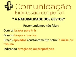 “ A NATURALIDADE DOS GESTOS”
Recomendamos não falar:
Com os braços para trás
Com os braços cruzados
Braços apoiados constantemente sobre a mesa ou
tribuna
Indicando arrogância ou prepotência
Comunicação
Expressão corporal
 