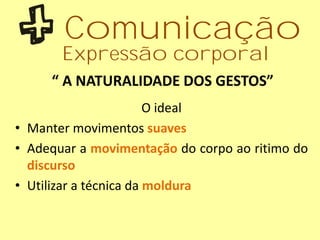 “ A NATURALIDADE DOS GESTOS”
O ideal
• Manter movimentos suaves
• Adequar a movimentação do corpo ao ritimo do
discurso
• Utilizar a técnica da moldura
Comunicação
Expressão corporal
 