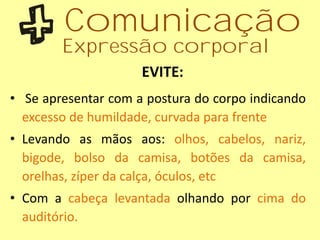 • Se apresentar com a postura do corpo indicando
excesso de humildade, curvada para frente
• Levando as mãos aos: olhos, cabelos, nariz,
bigode, bolso da camisa, botões da camisa,
orelhas, zíper da calça, óculos, etc
• Com a cabeça levantada olhando por cima do
auditório.
EVITE:
Comunicação
Expressão corporal
 