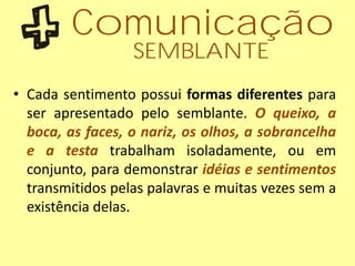 • Cada sentimento possui formas diferentes para
ser apresentado pelo semblante. O queixo, a
boca, as faces, o nariz, os olhos, a sobrancelha
e a testa trabalham isoladamente, ou em
conjunto, para demonstrar idéias e sentimentos
transmitidos pelas palavras e muitas vezes sem a
existência delas.
Comunicação
SEMBLANTE
 