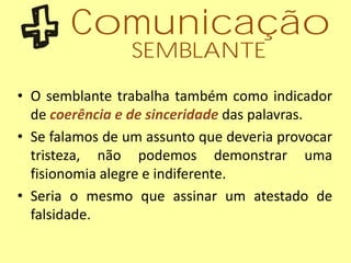 • O semblante trabalha também como indicador
de coerência e de sinceridade das palavras.
• Se falamos de um assunto que deveria provocar
tristeza, não podemos demonstrar uma
fisionomia alegre e indiferente.
• Seria o mesmo que assinar um atestado de
falsidade.
Comunicação
SEMBLANTE
 
