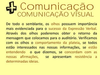 Comunicação
COMUNICAÇÃO VISUAL
De todo o semblante, os olhos possuem importância
mais evidenciada para o sucesso da Expressão Verbal.
Através dos olhos poderemos obter o retorno da
mensagem que colocamos para o auditório. Verificamos
com os olhos o comportamento da plateia, se todos
estão interessados nas nossas informações, se estão
entendendo o que dizemos, se concordam com as
nossas afirmações, se apresentam resistência a
determinadas ideias.
 