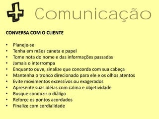CONVERSA COM O CLIENTE
• Planeje-se
• Tenha em mãos caneta e papel
• Tome nota do nome e das informações passadas
• Jamais o interrompa
• Enquanto ouve, sinalize que concorda com sua cabeça
• Mantenha o tronco direcionado para ele e os olhos atentos
• Evite movimentos excessívos ou exagerados
• Apresente suas idéias com calma e objetividade
• Busque conduzir o diáligo
• Reforçe os pontos acordados
• Finalize com cordialidade
Comunicação
 