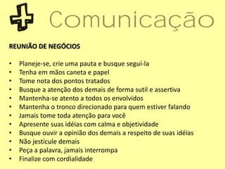 REUNIÃO DE NEGÓCIOS
• Planeje-se, crie uma pauta e busque seguí-la
• Tenha em mãos caneta e papel
• Tome nota dos pontos tratados
• Busque a atenção dos demais de forma sutil e assertiva
• Mantenha-se atento a todos os envolvidos
• Mantenha o tronco direcionado para quem estiver falando
• Jamais tome toda atenção para você
• Apresente suas idéias com calma e objetividade
• Busque ouvir a opinião dos demais a respeito de suas idéias
• Não jesticule demais
• Peça a palavra, jamais interrompa
• Finalize com cordialidade
Comunicação
 