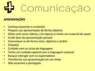 APRESENTAÇÕES
• Conheça bastante o conteúdo
• Prepare sua apresentação de forma objetiva
• Slides com cores sóbrias, crie tópicos e tenha um material de apoio
• Cuide bem da apresentação pessoal
• Comunique-se de forma clara, objetiva e cordial
• Simpatia
• Cuidado com os vícios de linguagem
• Tenha um cuidado especial com a linguagem corporal
• Busque interagir com os espectadores
• Transforme sua apresentação em um show
• Não assassine o português
Comunicação
 