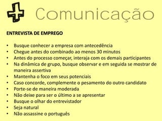 ENTREVISTA DE EMPREGO
• Busque conhecer a empresa com antecedência
• Chegue antes do combinado ao menos 30 minutos
• Antes do processo começar, interaja com os demais participantes
• Na dinâmica de grupo, busque observar e em seguida se mostrar de
maneira assertiva
• Mantenha o foco em seus potenciais
• Caso concorde, complemente o pesamento do outro candidato
• Porte-se de maneira moderada
• Não deixe para ser o último a se apresentar
• Busque o olhar do entrevistador
• Seja natural
• Não assassine o português
Comunicação
 