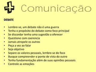 DEBATE
• Lembre-se, um debate não é uma guerra
• Tenha o propósito do debate como foco principal
• Se discordar tenha uma sugestão a oferecer
• Questione com coerencia
• Jamais atropele os outros
• Peça a vez ao falar
• Seja objetivo
• Separe os valores pessoais, lembre-se do foco
• Busque compreender o ponto de vista do outro
• Tenha fundamentação além de suas opiniões pessoais
• Controle as emoções
Comunicação
 