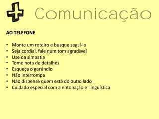 AO TELEFONE
• Monte um roteiro e busque seguí-lo
• Seja cordial, fale num tom agradável
• Use da simpatia
• Tome nota de detalhes
• Esqueça o gerúndio
• Não interrompa
• Não dispense quem está do outro lado
• Cuidado especial com a entonação e linguística
Comunicação
 