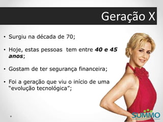 Geração X
• Surgiu na década de 70;
• Hoje, estas pessoas tem entre 40 e 45
anos;
• Gostam de ter segurança financeira;
• Foi a geração que viu o início de uma
“evolução tecnológica”;
 