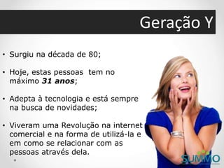 Geração Y
• Surgiu na década de 80;
• Hoje, estas pessoas tem no
máximo 31 anos;
• Adepta à tecnologia e está sempre
na busca de novidades;
• Viveram uma Revolução na internet
comercial e na forma de utilizá-la e
em como se relacionar com as
pessoas através dela.
 