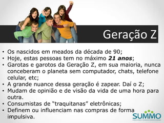 Geração Z
• Os nascidos em meados da década de 90;
• Hoje, estas pessoas tem no máximo 21 anos;
• Garotas e garotos da Geração Z, em sua maioria, nunca
conceberam o planeta sem computador, chats, telefone
celular, etc;
• A grande nuance dessa geração é zapear. Daí o Z;
• Mudam de opinião e de visão da vida de uma hora para
outra.
• Consumistas de “traquitanas” eletrônicas;
• Definem ou influenciam nas compras de forma
impulsiva.
 
