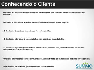 • O cliente é a pessoa que compra produtos das empresas para consumo próprio ou distribuição dos
mesmos;
• O cliente é, sem dúvida, a pessoa mais importante em qualquer tipo de negócio;
• O cliente não depende de nós, nós que dependemos dele;
• O cliente não interrompe o nosso trabalho, ele é a razão do nosso trabalho;
• O cliente não significa apenas dinheiro no caixa. Ele é, antes de tudo, um ser humano e precisa ser
tratado com respeito e consideração;
• Sem clientes, as portas de qualquer empresa seriam fechadas.
• O cliente é formador de opinião e influenciador, se bem tratado retornará sempre trazendo outros com ele;
 