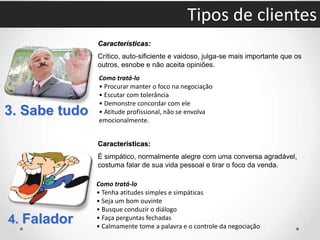 3. Sabe tudo
Características:
Crítico, auto-sificiente e vaidoso, julga-se mais importante que os
outros, esnobe e não aceita opiniões.
Como tratá-lo
• Procurar manter o foco na negociação
• Escutar com tolerância
• Demonstre concordar com ele
• Atitude profissional, não se envolva
emocionalmente.
4. Falador
Características:
É simpático, normalmente alegre com uma conversa agradável,
costuma falar de sua vida pessoal e tirar o foco da venda.
Como tratá-lo
• Tenha atitudes simples e simpáticas
• Seja um bom ouvinte
• Busque conduzir o diálogo
• Faça perguntas fechadas
• Calmamente tome a palavra e o controle da negociação
Tipos de clientes
 