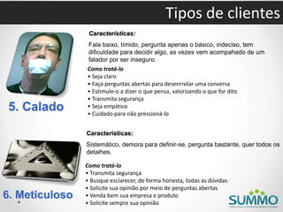 5. Calado
Características:
Fala baixo, tímido, pergunta apenas o básico, indeciso, tem
dificuldade para decidir algo, as vezes vem acompahado de um
falador por ser inseguro.
Como tratá-lo
• Seja claro
• Faça perguntas abertas para desenrrolar uma conversa
• Estimule-o a dizer o que pensa, valorizando o que for dito
• Transmita segurança
• Seja empático
• Cuidado para não pressioná-lo
6. Meticuloso
Características:
Sistemático, demora para definir-se, pergunta bastante, quer todos os
detalhes.
Como tratá-lo
• Transmita segurança
• Busque esclarecer, de forma honesta, todas as dúvidas
• Solicite sua opinião por meio de perguntas abertas
• Venda bem sua empresa e produto
• Solicite sempre sua opinião
Tipos de clientes
 