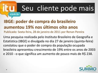 Seu cliente pode mais
IBGE: poder de compra do brasileiro
aumentou 19% nos últimos oito anos
Publicado: Sexta-feira, 28 de janeiro de 2011 por Renan Pereira
Uma pesquisa realizada pelo Instituto Brasileiro de Geografia e
Estatística (IBGE) e divulgada no dia 27 de janeiro (quinta-feira)
constatou que o poder de compra da população ocupada
brasileira apresentou crescimento de 19% entre os anos de 2003
e 2010 - o que significa um aumento de pouco mais de R$ 238.
 