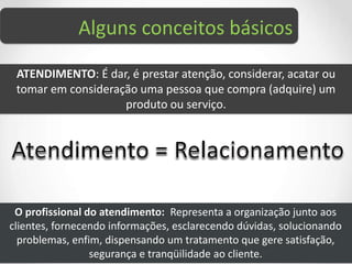 Alguns conceitos básicos
ATENDIMENTO: É dar, é prestar atenção, considerar, acatar ou
tomar em consideração uma pessoa que compra (adquire) um
produto ou serviço.
O profissional do atendimento: Representa a organização junto aos
clientes, fornecendo informações, esclarecendo dúvidas, solucionando
problemas, enfim, dispensando um tratamento que gere satisfação,
segurança e tranqüilidade ao cliente.
 