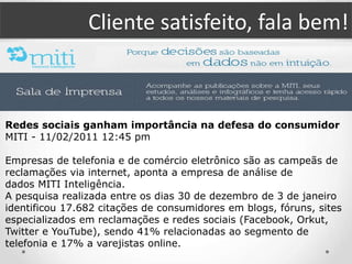 Cliente satisfeito, fala bem!
Redes sociais ganham importância na defesa do consumidor
MITI - 11/02/2011 12:45 pm
Empresas de telefonia e de comércio eletrônico são as campeãs de
reclamações via internet, aponta a empresa de análise de
dados MITI Inteligência.
A pesquisa realizada entre os dias 30 de dezembro de 3 de janeiro
identificou 17.682 citações de consumidores em blogs, fóruns, sites
especializados em reclamações e redes sociais (Facebook, Orkut,
Twitter e YouTube), sendo 41% relacionadas ao segmento de
telefonia e 17% a varejistas online.
 