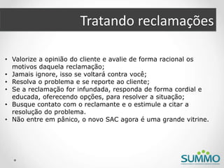 Tratando reclamações
• Valorize a opinião do cliente e avalie de forma racional os
motivos daquela reclamação;
• Jamais ignore, isso se voltará contra você;
• Resolva o problema e se reporte ao cliente;
• Se a reclamação for infundada, responda de forma cordial e
educada, oferecendo opções, para resolver a situação;
• Busque contato com o reclamante e o estimule a citar a
resolução do problema.
• Não entre em pânico, o novo SAC agora é uma grande vitrine.
 