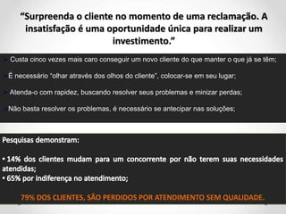 “Surpreenda o cliente no momento de uma reclamação. A
insatisfação é uma oportunidade única para realizar um
investimento.”
 Custa cinco vezes mais caro conseguir um novo cliente do que manter o que já se têm;
É necessário “olhar através dos olhos do cliente”, colocar-se em seu lugar;
 Atenda-o com rapidez, buscando resolver seus problemas e minizar perdas;
Não basta resolver os problemas, é necessário se antecipar nas soluções;
 