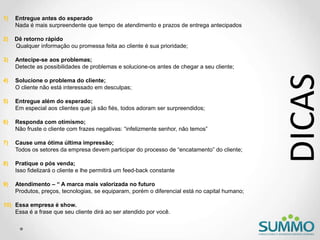 1) Entregue antes do esperado
Nada é mais surpreendente que tempo de atendimento e prazos de entrega antecipados
2) Dê retorno rápido
Qualquer informação ou promessa feita ao cliente é sua prioridade;
3) Antecipe-se aos problemas;
Detecte as possibilidades de problemas e solucione-os antes de chegar a seu cliente;
4) Solucione o problema do cliente;
O cliente não está interessado em desculpas;
5) Entregue além do esperado;
Em especial aos clientes que já são fiés, todos adoram ser surpreendidos;
6) Responda com otimismo;
Não fruste o cliente com frazes negativas: “infelizmente senhor, não temos”
7) Cause uma ótima última impressão;
Todos os setores da empresa devem participar do processo de “encatamento” do cliente;
8) Pratique o pós venda;
Isso fidelizará o cliente e lhe permitirá um feed-back constante
9) Atendimento – “ A marca mais valorizada no futuro
Produtos, preços, tecnologias, se equiparam, porém o diferencial está no capital humano;
10) Essa empresa é show.
Essa é a frase que seu cliente dirá ao ser atendido por você.
DICAS
 