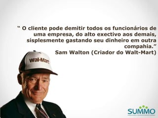 “ O cliente pode demitir todos os funcionários de
uma empresa, do alto exectivo aos demais,
sisplesmente gastando seu dinheiro em outra
compahia.”
Sam Walton (Criador do Walt-Mart)
 