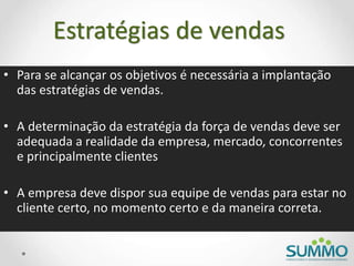 Estratégias de vendas
• Para se alcançar os objetivos é necessária a implantação
das estratégias de vendas.
• A determinação da estratégia da força de vendas deve ser
adequada a realidade da empresa, mercado, concorrentes
e principalmente clientes
• A empresa deve dispor sua equipe de vendas para estar no
cliente certo, no momento certo e da maneira correta.
 